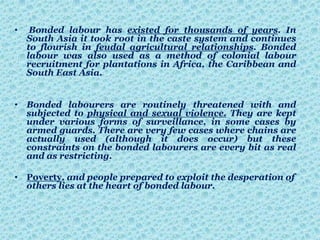 • Bonded labour has existed for thousands of years. In
South Asia it took root in the caste system and continues
to flourish in feudal agricultural relationships. Bonded
labour was also used as a method of colonial labour
recruitment for plantations in Africa, the Caribbean and
South East Asia.
• Bonded labourers are routinely threatened with and
subjected to physical and sexual violence. They are kept
under various forms of surveillance, in some cases by
armed guards. There are very few cases where chains are
actually used (although it does occur) but these
constraints on the bonded labourers are every bit as real
and as restricting.
• Poverty, and people prepared to exploit the desperation of
others lies at the heart of bonded labour.
 
