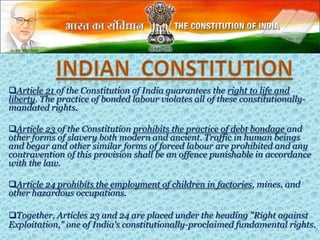 Article 21 of the Constitution of India guarantees the right to life and
liberty. The practice of bonded labour violates all of these constitutionally-
mandated rights.
Article 23 of the Constitution prohibits the practice of debt bondage and
other forms of slavery both modern and ancient. Traffic in human beings
and begar and other similar forms of forced labour are prohibited and any
contravention of this provision shall be an offence punishable in accordance
with the law.
Article 24 prohibits the employment of children in factories, mines, and
other hazardous occupations.
Together, Articles 23 and 24 are placed under the heading "Right against
Exploitation," one of India's constitutionally-proclaimed fundamental rights.
 