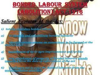 Salient Features of the Act:
1) totally abolishes bonded labour
2) to identify and rehabilitate bonded labourer
3) identify certain scheme on committees to be formed at the
district level
4) punishment of up to 3yrs imprisonment and/or fine
5) any attachment of property of bonded laborers stands
cancelled form the date of enforcement of the act
6) employers not to evict the bonded labourer from the
accommodation provided
 