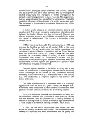 10
administration, employee benefit schemes and services, training
and development and other allied services. The top management
started encouraging line managers in middle management to
consult personnel departments in these respects. This department,
later on acquired recognition as staff to the working-line. This led to
multiplicity of personnel jobs instead of a single, stereotyped task.
The personnel or human resource manager became a part of top
management.
In todays world, stress is on scientific selection, training and
development. There is an increasing emphasis on interrelationship
between the leader, follower and the environment. Attempts are
also on to provide scope to an individuals personal dignity, status
and sense of achievement. The concern is increasing profits
through people.
HRM in India is centuries old. The first reference of HRM was
provided by Kautilya as early as 4th century B.C. in his book
‗Arthashastra‘. The work environment had logical procedures and
principles in respect of labour organisation such as ‗Shreni‘ Wages
were paid in terms of quantity and quality of work. Workers were
punished for unnecessary delay or spoiling of work. Kautilyas
contribution was based on ‗Shamrastra Concepts like job
description, qualifications for jobs, selection procedures, executive
development, incentive system and performance appraisal were
very effectively analysed and explained.
The guild system prevailed in the Indian economy too. It was
based on ‗Varnashram‘ or caste system and resulted in division of
labour accordingly. In the course of time, professions became
hereditary. From 14th century B.C. to the latter half of 10th century
B.C., the relationship of employer-employee was marked with
justice and equity.
The HRM experienced full in mediaeval India due to foreign
aggressions over the next 700 years. During the Mughal rule,
Karkhanas‘ were established, but the artisans and craftsmen were
poor and lived on starvation level and the productivity was low.
During the British rule, the work environment was appalling and
full of inhuman cruelties. This continued till 1881 when the Factory
Act was enacted. This Act provided for (i) weekly holidays (ii)
fixation of working hours (iii) fixation of minimum age for children at
7 years subject to a maximum working period of 7 hours a day.
In 1890, the first labour organisation was formed and was
known as Bombay Mill Hands Association. This association started
working for improving the work environment and for getting the
 