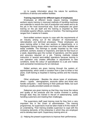 100
(c) to supply information about the nature for workforce,
conditions of service and welfare facilities
Training requirement for different types of employees
Employees at different levels require training. Unskilled
workers squire training in improved methods of handling machines
and materials to reduce the cost of production and waste and to do
the job in the most economical way. Such employees are given
training on the job itself and the training is imparted by their
immediate superior officers, sardars or foremen. The training period
ranges from 3 weeks to 6 weeks.
Semi-skilled workers require to cope with the requirements of
an industry arising out of the adoption of mechanization,
rationalization and technical processes. These employees are
given training either in their own sections or departments, or in
segregated training shops where machines and other facilities are
easily available. The trainings is usually imparted by the more
proficient, workers, bosses or inspectors, and lasts for few hours or
a week, depending upon the number of operations, and the speed
and accuracy required on a job. Training methods include
instruction in several semi-skilled operations because training in
one operation only creates difficulties in adjustments to new
conditions, lends the colour of specialisation to a job and makes
work somewhat monotonous for an individual.
Skilled workers are given training through the system of,
apprenticeship, which varies in duration from a year to three or five
years. Craft training is imparted in training centres and the industry
itself.
Other employees : Besides the above types of employees,
others – typists, stenographers, accounts clerks and those who
handle computers – need training in their particular fields; but such
training is usually provided outside an industry.
Salesmen are given training so that they may know the nature
and quality of the products and the routine involved in putting
through deal; they are trained in the-art of salesmanship, audio
handling customers and meeting their challenges.
The supervisory staff need training most for they form a very
important link in the Chain of administration. The training
programmes, for supervisors must be tailor-made to fit the needs of
an undertaking. Their training enables supervisor to cope with the
increasing demands, of the enterprise in which they are employed
and to develop team spirit. Supervisory training aims at :
(i) Helping the present supervisors to improve their performance;
 