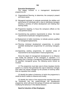 102
Executive Development
The stages involved in a management development
programme are: ‗
(i) Organizational Planning, to determine, the company‘s present
and future needs;
(ii) Managerial appraisal, to evaluate periodically the abilities and
performance of individuals with a view to identifying managers
showing a promise of further development and meeting their
training needs;
(iii) Programme targeting, to focus the company‘s effects on the
most pertinent areas;
(iv) Ascertaining key positions requirements to stress the basic
requirements of particular managerial positions;
(v) Replacement of skills inventories, to indicate persons qualified
for managerial replacements;
(vi) Planning individual development programmes, to provide
specified development programmes for promising managers;
and
(vii) Appraising existing programmes, to‘ ascertain areas of
improvement to be incorporated in future programmes.
Since the object of management development is to influence
and modify the behavior of the managers in operation, it is
necessary that in framing a management development programme
for specified managerial group, the following points should be
involved.
(1) The programme must take care to throw impulses into-the
system in a manner that generates the urge to behaviour changes
from within the trainee manager by the process of evolving rather
than an imposition from outside.
(2) Identify the pattern of behaviour of which the programme is
aimed at which it seeks to influence and modify.
(3) Identify the nature of the exposure-the impulses that must
be introduced into the system-through the development
programme, which will touch the springs of motives and responses
modifying the behaviour in the desired direction.
Need for Induction of New Employees
 
