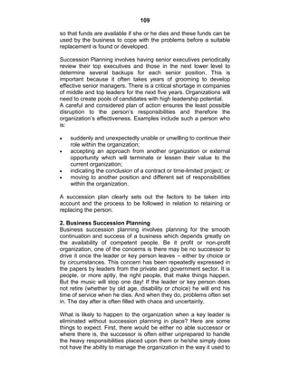 109
so that funds are available if she or he dies and these funds can be
used by the business to cope with the problems before a suitable
replacement is found or developed.
Succession Planning involves having senior executives periodically
review their top executives and those in the next lower level to
determine several backups for each senior position. This is
important because it often takes years of grooming to develop
effective senior managers. There is a critical shortage in companies
of middle and top leaders for the next five years. Organizations will
need to create pools of candidates with high leadership potential.
A careful and considered plan of action ensures the least possible
disruption to the person‘s responsibilities and therefore the
organization‘s effectiveness. Examples include such a person who
is:
suddenly and unexpectedly unable or unwilling to continue their
role within the organization;
accepting an approach from another organization or external
opportunity which will terminate or lessen their value to the
current organization;
indicating the conclusion of a contract or time-limited project; or
moving to another position and different set of responsibilities
within the organization.
A succession plan clearly sets out the factors to be taken into
account and the process to be followed in relation to retaining or
replacing the person.
2. Business Succession Planning
Business succession planning involves planning for the smooth
continuation and success of a business which depends greatly on
the availability of competent people. Be it profit or non-profit
organization, one of the concerns is there may be no successor to
drive it once the leader or key person leaves – either by choice or
by circumstances. This concern has been repeatedly expressed in
the papers by leaders from the private and government sector. It is
people, or more aptly, the right people, that make things happen.
But the music will stop one day! If the leader or key person does
not retire (whether by old age, disability or choice) he will end his
time of service when he dies. And when they do, problems often set
in. The day after is often filled with chaos and uncertainty.
What is likely to happen to the organization when a key leader is
eliminated without succession planning in place? Here are some
things to expect. First, there would be either no able successor or
where there is, the successor is often either unprepared to handle
the heavy responsibilities placed upon them or he/she simply does
not have the ability to manage the organization in the way it used to
 