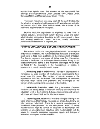 11
workers their rightful dues. The success of this association Few
amongst these were Printers Union Calcutta (1905), Postal Union,
Bombay (1907) and Madras Labour Union (1918).
The union movement was very weak till the early thirties. But
the situation showed marked improvement 5 years before and after
the Second World War. After independence, the activities of the
personnel department have multiplied.
Human resource department is expected to take care of
welfare activities, employment, safety, training, wage and salary
administration, promotions, transfers, lay-off, improvement in living
and working conditions, health services, safety measurers,
prevention and settlement of disputes, etc.
FUTURE CHALLENGES BEFORE THE MANAGERS
Because of continuous changing socio-economic, technological
and political conditions, the human resource managers of the future
shall have to face more problems in the management of labour.
The human resource managers of today may find themselves
obsolete in the future due to changes in environment if they do not
update themselves some of the important challenges which might
be faced by the managers in the management of people in
business and industry are discussed below :
1. Increasing Size of Workforce : The size of organisations is
increasing. A large number of multinational organisations have
grown over the years. The number of people working in the
organisation has also increased. The management of increased
workforce might create new problems and challenges as the
workers are becoming more conscious of their rights.
2. Increase in Education Level : The governments of various
countries are taking steps to eradicate illiteracy and increase the
education level of their citizens. Educated consumers and workers
will create very tough task for the future managers.
3. Technological Advances : With the changes coming in the
wake of advanced technology, new jobs are created and many old
jobs become redundant. There is a general apprehension of
immediate unemployment. In the competitive world of today,
industry cannot hope to survive for long with old technology. The
problem, of unemployment resulting from modernisation will be
solved by properly assessing manpower needs and training of
redundant employees in alternate skills.
 