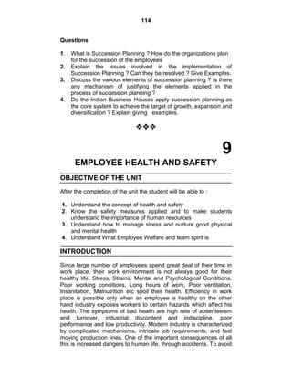 114
Questions
1. What is Succession Planning ? How do the organizations plan
for the succession of the employees
2. Explain the issues involved in the implementation of
Succession Planning ? Can they be resolved ? Give Examples.
3. Discuss the various elements of succession planning ? Is there
any mechanism of justifying the elements applied in the
process of succession planning ?
4. Do the Indian Business Houses apply succession planning as
the core system to achieve the target of growth, expansion and
diversification ? Explain giving examples.

9
EMPLOYEE HEALTH AND SAFETY
OBJECTIVE OF THE UNIT
After the completion of the unit the student will be able to :
1. Understand the concept of health and safety
2. Know the safety measures applied and to make students
understand the importance of human resources
3. Understand how to manage stress and nurture good physical
and mental health
4. Understand What Employee Welfare and team spirit is
INTRODUCTION
Since large number of employees spend great deal of their time in
work place, their work environment is not always good for their
healthy life. Stress, Strains, Mental and Psychological Conditions,
Poor working conditions, Long hours of work, Poor ventilation,
Insanitation, Malnutrition etc spoil their health. Efficiency in work
place is possible only when an employee is healthy on the other
hand industry exposes workers to certain hazards which affect his
heaith. The symptoms of bad health are high rate of absenteeism
and turnover, industrial discontent and indiscipline, poor
performance and low productivity. Modern industry is characterized
by complicated mechanisms, intricate job requirements, and fast
moving production lines. One of the important consequences of all
this is increased dangers to human life, through accidents. To avoid
 