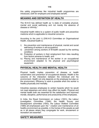 115
this safety programmes like industrial health programmes are
introduced, both for employers and employees benefit.
MEANING AND DEFINITION OF HEALTH
The W.H.O has defined health as ―a state of complete physical,
mental and social well-being and not merely the absence of
disease or infirmity.‖
Industrial health refers to a system of public health and preventive
medicine which is applicable to industrial concerns.
According to the joint I.L.O/W.H.O Committee on Organisational
Health, industrial health is:
i) the prevention and maintenance of physical, mental and social
well-being of workers in all occupations
ii) prevention among workers of ill-health caused by the working
conditions
iii) Protection of workers in their employment from risks resulting
from factors adverse to health, and
iv) Placing and maintenance of the worker in an occupational
environment adapted to his physical and psychological
equipment.
PHYSICAL HEALTH AND MENTAL HEALTH
Physical health implies prevention of disease or health
conservation and prevention of occupational disease. Health is the
outcome of the interaction between the individual and his
environment. Health not only depends on the employee but also on
the environment. Efficiency in work is possible when the worker is
healthy physically and mentally.
Industries exposes employees to certain hazards which he would
not meet elsewhere and which may affect his health. Physical and
mental health both are essential for the satisfaction and improved
morale, discipline, performance and productivity of the employees.
In India, the Royal Commission on Labour (1931), the Labour
Investigation Committee (1946), the Health Survey and
Development committee (1943), the Labour Welfare Committee
(1969) all emphasized upon the ― creation and maintenance of an
healthy environment as possible, in the homes of the people as well
as in all places where they congregate for work, amusement or
recreation are essential‖.
SAFETY MEASURES
 