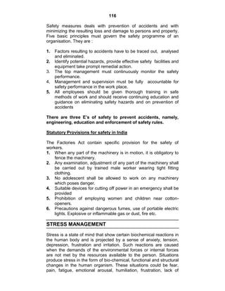 116
Safety measures deals with prevention of accidents and with
minimizing the resulting loss and damage to persons and property.
Five basic principles must govern the safety programme of an
organisation. They are :
1. Factors resulting to accidents have to be traced out, analysed
and eliminated.
2. Identify potential hazards, provide effective safety facilities and
equipment take prompt remedial action.
3. The top management must continuously monitor the safety
performance.
4. Management and supervision must be fully accountable for
safety performance in the work place.
5. All employees should be given thorough training in safe
methods of work and should receive continuing education and
guidance on eliminating safety hazards and on prevention of
accidents
There are three E’s of safety to prevent accidents, namely,
engineering, education and enforcement of safety rules.
Statutory Provisions for safety in India
The Factories Act contain specific provision for the safety of
workers.
1. When any part of the machinery is in motion, it is obligatory to
fence the machinery.
2. Any examination, adjustment of any part of the machinery shall
be carried out by trained male worker wearing tight fitting
clothing.
3. No adolescent shall be allowed to work on any machinery
which poses danger.
4. Suitable devices for cutting off power in an emergency shall be
provided
5. Prohibition of employing women and children near cotton-
openers.
6. Precautions against dangerous fumes, use of portable electric
lights. Explosive or inflammable gas or dust, fire etc.
STRESS MANAGEMENT
Stress is a state of mind that show certain biochemical reactions in
the human body and is projected by a sense of anxiety, tension,
depression, frustration and irritation. Such reactions are caused
when the demands of the environmental forces or internal forces
are not met by the resources available to the person. Situations
produce stress in the form of bio-chemical, functional and structural
changes in the human organism. These situations could be fear,
pain, fatigue, emotional arousal, humiliation, frustration, lack of
 