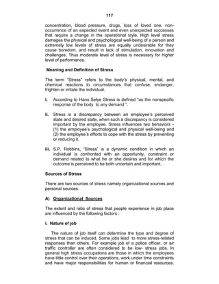117
concentration, blood pressure, drugs, loss of loved one, non-
occurrence of an expected event and even unexpected successes
that require a change in the operational style. High level stress
damages the physical and psychological well-being of a person and
extremely low levels of stress are equally undesirable for they
cause boredom, and result in lack of stimulation, innovation and
challenges. Thus moderate level of stress is necessary for higher
level of performance.
Meaning and Definition of Stress
The term ―Stress‖ refers to the body‘s physical, mental, and
chemical reactions to circumstances that confuse, endanger,
frighten or irritate the individual.
i. According to Hans Selye Stress is defined ―as the nonspecific
response of the body to any demand ‖.
ii. Stress is a discrepancy between an employee‘s perceived
state and desired state, when such a discrepancy is considered
important by the employee. Stress influences two behaviors -
(1) the employee‘s psychological and physical well-being and
(2) the employee‘s efforts to cope with the stress by preventing
or reducing it.
iii. S.P. Robbins, ―Stress‖ is a dynamic condition in which an
individual is confronted with an opportunity, constraint or
demand related to what he or she desires and for which the
outcome is perceived to be both uncertain and important.
Sources of Stress
There are two sources of stress namely organizational sources and
personal sources.
A) Organizational Sources
The extent and ratio of stress that people experience in job place
are influenced by the following factors :
i. Nature of job
The nature of job itself can determine the type and degree of
stress that can be induced. Some jobs lead to more stress-related
responses than others. For example job of a police officer, or air
traffic controller are often considered to be low- stress jobs. In
general high stress occupations are those in which the employees
have little control over their operations, work under time constraints
and have major responsibilities for human or financial resources.
 