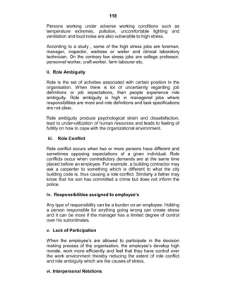 118
Persons working under adverse working conditions such as
temperature extremes, pollution, uncomfortable lighting and
ventilation and loud noise are also vulnerable to high stress.
According to a study , some of the high stress jobs are foreman,
manager, inspector, waitress or waiter and clinical laboratory
technician. On the contrary low stress jobs are college professor,
personnel worker, craft worker, farm labourer etc.
ii. Role Ambiguity
Role is the set of activities associated with certain position in the
organisation. When there is lot of uncertainity regarding job
definitions or job expectations, then people experience role
ambiguity. Role ambiguity is high in managerial jobs where
responsibilities are more and role definitions and task specifications
are not clear.
Role ambiguity produce psychological strain and dissatisfaction,
lead to under-utilization of human resources and leads to feeling of
futility on how to cope with the organizational environment.
iii. Role Conflict
Role conflict occurs when two or more persons have different and
sometimes opposing expectations of a given individual. Role
conflicts occur when contradictory demands are at the same time
placed before an employee. For example, a building contractor may
ask a carpenter to something which is different to what the city
building code is, thus causing a role conflict. Similarly a father may
know that his son has committed a crime but does not inform the
police.
iv. Responsibilities assigned to employee’s
Any type of responsibility can be a burden on an employee. Holding
a person responsible for anything going wrong can create stress
and it can be more if the manager has a limited degree of control
over his subordinates.
v. Lack of Participation
When the employee‘s are allowed to participate in the decision
making process of the organisation, the employee‘s develop high
morale, work more efficiently and feel that they have control over
the work environment thereby reducing the extent of role conflict
and role ambiguity which are the causes of stress.
vi. Interpersonal Relations
 