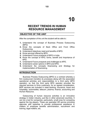 122
10
RECENT TRENDS IN HUMAN
RESOURCE MANAGEMENT
OBJECTIVE OF THE UNIT
After the completion of the unit the student will be able to :
1. Understand the concept of Business Process Outsourcing
(BPO)
2. Know the concepts of Back Office and Front Office
Outsourcing.
3. Understand objectives need and benefits of BPO.
4. Know services offered by BPO.
5. Understand Future prospects of BPO in India.
6. Know the concept of KPO, forms, benefit and Importance of
KPO.
7. Understand Future prospects and challenges to KPO.
8. Understand career options in BPO and KPO.
9. Understand the concepts Downsizing and Strategy for
implementation of Downsizing.
INTRODUCTION
Business Process Outsourcing (BPO) is a contract whereby a
firm (outsourcer) transfers its processes along with the associated
operational activities and responsibilities to a third party (BPO
operator), so that the third party BPO operator provides the
required services to firms customers, for an agreed consideration.
BOP services are included in retail banking, insurance, travel and
hospitality, automobiles, telecom, pharma, finance, accounting and
Human Resource.
Outsourcing of human resource activities is an innovative
strategy in Indian industry, just like in other advanced countries. It
can be a tool for companies, particularly, small ones for competing
against the big players. These are specialist HR service providing
agencies with expertise to provide professional assistance in
matters of employee benefits administration, recruitment and
training, legal matters, etc.
 