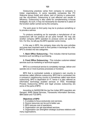 123
Outsourcing practices varies from company to company in
Indian organisations. In some reputable companies like ITC
Welcome group (hotel) and others, part of training is outsourced,
just like recruitment. Outsourcing is cost effective and results in
efficiency. Outsourcing is also useful for complementing in-house
strategies. As such, it may not necessarily be resorted to in place of
the function earlier carried out by the company.
The work given to third party may be to produce something or
to provide a service
To produce something as for example a manufacturer of car
(outsourcer) will not produce all car parts himself. He may ask
another company (BPO operator) to produce some car parts for
him. For this, he will pay the BPO operator some money.
In this way in BPO, the company does only the core activities
and gives less important work to third parties in exchange for a fee.
BPO is divided into two categories:
1. Back Office Outsourcing : This includes internal business
functions such as billing or purchasing.
2. Front Office Outsourcing : This includes customer-related
services such as marketing or technical support.
BPO is a contractual service to completely manage, deliver and
operate one or more business processes or functions.
BPO that is contracted outside a company‘s own country is
sometimes called offshore outsourcing. BPO that is contracted into
a company‘s neighbouring country is sometimes called near-shore
outsourcing. BPO is dependent on IT, hence it is also referred as
information technology enabled services or ITES. Knowledge
Process Outsourcing (KPO) and legal process outsourcing are
some of the parts of BPO.
According to NASSCOM the top five Indian BPO exporters are
Genpact, WNS Global Services, Transworks Information Services,
IBM Daksh and TCS BPO.
Objectives of BPO
1. In enables to focus exclusively core services.
2. Scarce resources can be put to better use.
3. BPO reduces cost of operations.
4. Organisation can get specialised services.
5. Organisation can strengthen strategic business relations with
many organisations.
 