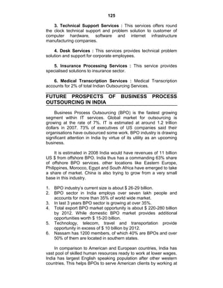 125
3. Technical Support Services : This services offers round
the clock technical support and problem solution to customer of
computer hardware, software and internet infrastructure
manufacturing companies.
4. Desk Services : This services provides technical problem
solution and support for corporate employees.
5. Insurance Processing Services : This service provides
specialised solutions to insurance sector.
6. Medical Transcription Services : Medical Transcription
accounts for 2% of total Indian Outsourcing Services.
FUTURE PROSPECTS OF BUSINESS PROCESS
OUTSOURCING IN INDIA
Business Process Outsourcing (BPO) is the fastest growing
segment within IT services. Global market for outsourcing is
growing at the rate of 7%. IT is estimated at around 1.2 trillion
dollars in 2007. 73% of executives of US companies said their
organisations have outsourced some work. BPO industry is drawing
significant attention in India by virtue of its utility as an upcoming
business.
It is estimated in 2008 India would have revenues of 11 billion
US $ from offshore BPO. India thus has a commanding 63% share
of offshore BPO services. other locations like Eastern Europe,
Philippines, Morocco, Egypt and South Africa have emerged to take
a share of market. China is also trying to grow from a very small
base in this industry.
1. BPO industry‘s current size is about $ 26-29 billion.
2. BPO sector in India employs over seven lakh people and
accounts for more than 35% of world wide market.
3. In last 3 years BPO sector is growing at over 35%.
4. Total export BPO market opportunity is about $ 220-280 billion
by 2012. While domestic BPO market provides additional
opportunities worth $ 15-20 billion.
5. Technology, telecom, travel and transportation provide
opportunity in excess of $ 10 billion by 2012.
6. Nassam has 1200 members, of which 40% are BPOs and over
50% of them are located in southern states.
In comparison to American and European countries, India has
vast pool of skilled human resources ready to work at lower wages.
India has largest English speaking population after other western
countries. This helps BPOs to serve American clients by working at
 