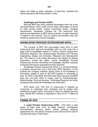 126
nights and helps in better utilisation of resources. Certainly the
future business of BPO looks bright in India.
Challenges and Threats of BPO :
Although BPO has many potential advantages there are a few
stumbling blocks, which could counter these advantages. A failure
to meet service levels, unclear contractual issues, changing
requirements, unforeseen changes etc. The outsourcer may
become too dependent on BPO service provider. A major drawback
is related to risk involved. Thus to achieve any benefits, risks and
threats to outsourcing must be managed.
KNOWLEDGE PROCESS OUTSOURCING (KPO) :
The success of BPO has encouraged many firms to start
outsourcing their high-end knowledge work as well. India has a
large pool of knowledge workers in various sectors ranging from
Pharmacy, Medicine, Law, Biotechnology, Education and Training,
Engineering, Design and Animation, Research and Development
etc. This talent is soon being discovered and tapped by leading
businesses across the globe. Hence Knowledge Process
Outsourcing involves off-shoring of knowledge intensive business
processes that require specialised domain expertise.
Knowledge Process Outsourcing (KPO) is a contract between
a company (outsourcer) and a third party (KPO Operator). In this
contract the company transfers (gives) some of its knowledge or
information related to work to the KPO operator in exchange of
fees. So KPO is like BPO. But KPO does high end jobs and BPO
does low end jobs. KPO is mostly used by Pharmaceuticals,
Biotechnology, Financial Services, Technology Research and other
companies who deal with knowledge and information.
KPO saves cost. This kind of outsourcing is adopted by
companies to implement their strategies and to protect their
intellectual property rights. According to report by Global Sourcing
Now, Global KPO industry is expected to reach US $ 17 billion by
2010.
FORMS OF KPO
1. Legal Process Outsourcing (LPO) : LPO does a wide
range of legal work such as legal research, pre-litigation
documentation, advising clients, writing software licensing
agreements etc. Thousands of lawyer‘s jobs will move from USA to
countries like India in near future.
 