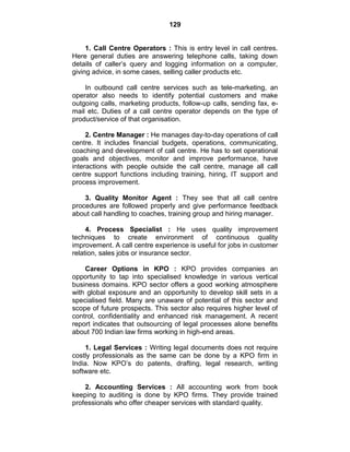 129
1. Call Centre Operators : This is entry level in call centres.
Here general duties are answering telephone calls, taking down
details of caller‘s query and logging information on a computer,
giving advice, in some cases, selling caller products etc.
In outbound call centre services such as tele-marketing, an
operator also needs to identify potential customers and make
outgoing calls, marketing products, follow-up calls, sending fax, e-
mail etc. Duties of a call centre operator depends on the type of
product/service of that organisation.
2. Centre Manager : He manages day-to-day operations of call
centre. It includes financial budgets, operations, communicating,
coaching and development of call centre. He has to set operational
goals and objectives, monitor and improve performance, have
interactions with people outside the call centre, manage all call
centre support functions including training, hiring, IT support and
process improvement.
3. Quality Monitor Agent : They see that all call centre
procedures are followed properly and give performance feedback
about call handling to coaches, training group and hiring manager.
4. Process Specialist : He uses quality improvement
techniques to create environment of continuous quality
improvement. A call centre experience is useful for jobs in customer
relation, sales jobs or insurance sector.
Career Options in KPO : KPO provides companies an
opportunity to tap into specialised knowledge in various vertical
business domains. KPO sector offers a good working atmosphere
with global exposure and an opportunity to develop skill sets in a
specialised field. Many are unaware of potential of this sector and
scope of future prospects. This sector also requires higher level of
control, confidentiality and enhanced risk management. A recent
report indicates that outsourcing of legal processes alone benefits
about 700 Indian law firms working in high-end areas.
1. Legal Services : Writing legal documents does not require
costly professionals as the same can be done by a KPO firm in
India. Now KPO‘s do patents, drafting, legal research, writing
software etc.
2. Accounting Services : All accounting work from book
keeping to auditing is done by KPO firms. They provide trained
professionals who offer cheaper services with standard quality.
 
