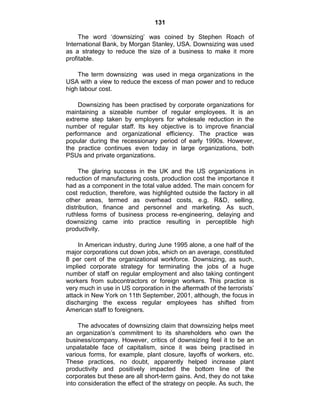 131
The word ‗downsizing‘ was coined by Stephen Roach of
International Bank, by Morgan Stanley, USA. Downsizing was used
as a strategy to reduce the size of a business to make it more
profitable.
The term downsizing was used in mega organizations in the
USA with a view to reduce the excess of man power and to reduce
high labour cost.
Downsizing has been practised by corporate organizations for
maintaining a sizeable number of regular employees. It is an
extreme step taken by employers for wholesale reduction in the
number of regular staff. Its key objective is to improve financial
performance and organizational efficiency. The practice was
popular during the recessionary period of early 1990s. However,
the practice continues even today in large organizations, both
PSUs and private organizations.
The glaring success in the UK and the US organizations in
reduction of manufacturing costs, production cost the importance it
had as a component in the total value added. The main concern for
cost reduction, therefore, was highlighted outside the factory in all
other areas, termed as overhead costs, e.g. R&D, selling,
distribution, finance and personnel and marketing. As such,
ruthless forms of business process re-engineering, delaying and
downsizing came into practice resulting in perceptible high
productivity.
In American industry, during June 1995 alone, a one half of the
major corporations cut down jobs, which on an average, constituted
8 per cent of the organizational workforce. Downsizing, as such,
implied corporate strategy for terminating the jobs of a huge
number of staff on regular employment and also taking contingent
workers from subcontractors or foreign workers. This practice is
very much in use in US corporation in the aftermath of the terrorists‘
attack in New York on 11th September, 2001, although, the focus in
discharging the excess regular employees has shifted from
American staff to foreigners.
The advocates of downsizing claim that downsizing helps meet
an organization‘s commitment to its shareholders who own the
business/company. However, critics of downsizing feel it to be an
unpalatable face of capitalism, since it was being practised in
various forms, for example, plant closure, layoffs of workers, etc.
These practices, no doubt, apparently helped increase plant
productivity and positively impacted the bottom line of the
corporates but these are all short-term gains. And, they do not take
into consideration the effect of the strategy on people. As such, the
 