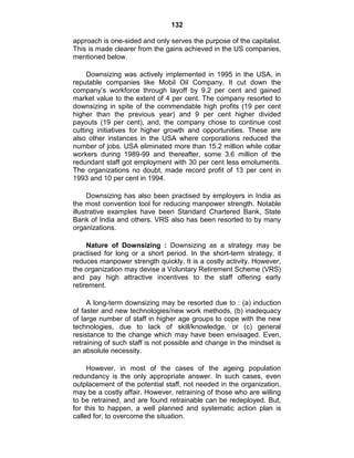 132
approach is one-sided and only serves the purpose of the capitalist.
This is made clearer from the gains achieved in the US companies,
mentioned below.
Downsizing was actively implemented in 1995 in the USA, in
reputable companies like Mobil Oil Company. It cut down the
company‘s workforce through layoff by 9.2 per cent and gained
market value to the extent of 4 per cent. The company resorted to
downsizing in spite of the commendable high profits (19 per cent
higher than the previous year) and 9 per cent higher divided
payouts (19 per cent), and, the company chose to continue cost
cutting initiatives for higher growth and opportunities. These are
also other instances in the USA where corporations reduced the
number of jobs. USA eliminated more than 15.2 million while collar
workers during 1989-99 and thereafter, some 3.6 million of the
redundant staff got employment with 30 per cent less emoluments.
The organizations no doubt, made record profit of 13 per cent in
1993 and 10 per cent in 1994.
Downsizing has also been practised by employers in India as
the most convention tool for reducing manpower strength. Notable
illustrative examples have been Standard Chartered Bank, State
Bank of India and others. VRS also has been resorted to by many
organizations.
Nature of Downsizing : Downsizing as a strategy may be
practised for long or a short period. In the short-term strategy, it
reduces manpower strength quickly. It is a costly activity. However,
the organization may devise a Voluntary Retirement Scheme (VRS)
and pay high attractive incentives to the staff offering early
retirement.
A long-term downsizing may be resorted due to : (a) induction
of faster and new technologies/new work methods, (b) inadequacy
of large number of staff in higher age groups to cope with the new
technologies, due to lack of skill/knowledge, or (c) general
resistance to the change which may have been envisaged. Even,
retraining of such staff is not possible and change in the mindset is
an absolute necessity.
However, in most of the cases of the ageing population
redundancy is the only appropriate answer. In such cases, even
outplacement of the potential staff, not needed in the organization,
may be a costly affair. However, retraining of those who are willing
to be retrained, and are found retrainable can be redeployed. But,
for this to happen, a well planned and systematic action plan is
called for, to overcome the situation.
 