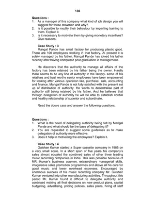 136
Questions :
1. As a manager of this company what kind of job design you will
suggest for these crewmen and why?
2. Is it possible to modify their behaviour by imparting training to
them. Explain it.
3. Is it necessary to motivate them by giving monetary incentives?
Give reasons.
Case Study : 3
Mangal Pande has small factory for producing plastic good.
There are 100 employees working in that factory. At present it is
solely managed by his father. Mangal Pande has joined his father
recently after having completed post graduation in management.
He discovers that the authority to manage all affairs of the
factory has been retained by his father being the owner. Hardly
there seems to be any line of authority in the factory. some of his
relatives and trust worthy senior employees have been empowered
for looking after various operation like, purchase, sale, accounting
and finance. Mangal Pande is not fully satisfied with the present set
up of distribution of authority. He wants to decentralise part of
authority still being retained by his father. And he believes that
through delegation of authority he will be able to establish cordial
and healthy relationship of superior and subordinate.
Read the above case and answer the following questions.
Questions :
1. What is the need of delegating authority being felt by Mangal
Pande and what should be the base of delegating it?
2. You are requested to suggest some guidelines as to make
delegation of authority more effective.
3. Does it help in motivating the employees? Explain it.
Case Study : 4
Gulshan Kumar started a Super cassette company in 1985 on
a very small scale. In a short span of five years his company‘s
sales almost equaled the combined sales of other three leading
music recording companies in India. This was possible because of
MR. Kumar‘s business acumen, extraordinary managerial skills,
imaginative sales promotion programmes and above all his care for
good music and lower overhead expenses. Encouraged by
enormous success of his music recording company Mr. Gulshan
Kumar ventured into other manufacturing activities. Throughout this
period Mr. Kumar found it difficult to delegate authority and
continued making all final decisions on new product plans, capital
budgeting, advertising, pricing policies, sales plans, hiring of staff
 