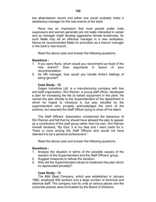 142
low absenteeism record and either one would probably make a
satisfactory manager for the new branch of the bank.
Rane has an impression that most people prefer male
supervisors and women generally are not really interested in career
and as manager might develop aggressive female tendencies. As
such Malla may be an effective manager in a new workplace.
Hence he recommended Malla for promotion as a branch manager
in the bank‘s new branch.
Read the above case and answer the following questions.
Questions :
1. If you were Rane, whom would you recommend as head of the
new branch? Give arguments in favour of your
recommendation.
2. As HR manager, how would you handle Anita‘s feelings of
being ignored?
Case Study : 12
Gagan Industries Ltd. is a manufacturing company with line
and staff organisation. Shri Raman, a young staff officer, developed
a plan for increasing the life of certain equipment in the plant. He
carried the plan directly to the Superintendent of the department in
which he hoped to introduce it, but was rebuffed by the
superintendent who privately acknowledged the merit of the
scheme, but resented the Staff Officer trying to show off his talent.
The Staff Officers‘ Association condemned the behaviour of
Shri Raman and felt that he should have allowed the plan to appear
as a contribution of the staff group rather than his own. Shri Raman
himself declared, ―By God, it is my idea and I want credit for it.
There is none among the Staff Officers who would not have
claimed it to be a personal achievement.‖
Read the above case and answer the following questions.
Questions :
1. Analyse the situation in terms of the possible causes of the
reaction of the Superintendent and the Staff Officers‘ group.
2. Suggest measures to defuse the situation.
3. Why did the Superintendent refuse to implement the plan which
he appreciated privately?
Case Study : 13
The Mild Steel Company, which was established in January
1965, employed 500 workers and a large number of technical and
clearical staff. The company had its units at various places and the
corporate policies were formulated by the Board of Directors.
 
