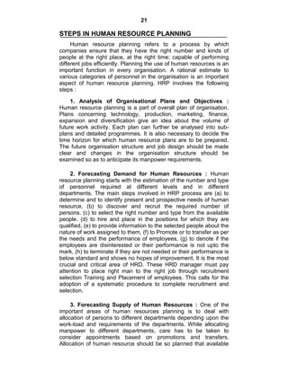 21
STEPS IN HUMAN RESOURCE PLANNING
Human resource planning refers to a process by which
companies ensure that they have the right number and kinds of
people at the right place, at the right time; capable of performing
different jobs efficiently. Planning the use of human resources is an
important function in every organisation. A rational estimate to
various categories of personnel in the organisation is an important
aspect of human resource planning. HRP involves the following
steps :
1. Analysis of Organisational Plans and Objectives :
Human resource planning is a part of overall plan of organisation.
Plans concerning technology, production, marketing, finance,
expansion and diversification give an idea about the volume of
future work activity. Each plan can further be analysed into sub-
plans and detailed programmes. It is also necessary to decide the
time horizon for which human resource plans are to be prepared.
The future organisation structure and job design should be made
clear and changes in the organisation structure should be
examined so as to anticipate its manpower requirements.
2. Forecasting Demand for Human Resources : Human
resource planning starts with the estimation of the number and type
of personnel required at different levels and in different
departments. The main steps involved in HRP process are (a) to
determine and to identify present and prospective needs of human
resource, (b) to discover and recruit the required number of
persons. (c) to select the right number and type from the available
people. (d) to hire and place in the positions for which they are
qualified, (e) to provide information to the selected people about the
nature of work assigned to them, (f) to Promote or to transfer as per
the needs and the performance of employees, (g) to denote if the
employees are disinterested or their performance is not upto the
mark, (h) to terminate if they are not needed or their performance is
below standard and shows no hopes of improvement. It is the most
crucial and critical area of HRD. These HRD manager must pay
attention to place right man to the right job through recruitment
selection Training and Placement of employees. This calls for the
adoption of a systematic procedure to complete recruitment and
selection.
3. Forecasting Supply of Human Resources : One of the
important areas of human resources planning is to deal with
allocation of persons to different departments depending upon the
work-load and requirements of the departments. While allocating
manpower to different departments, care has to be taken to
consider appointments based on promotions and transfers.
Allocation of human resource should be so planned that available
 