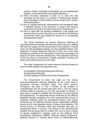 23
women, children, physically handicapped, etc.) for employment
creation, income generation and poverty alleviation ?
(iv) What pro-active measures to take up to meet the skill
shortages so that there is no problem in realising plan targets
due to shortage in critical skills at various levels and in various
trades/disciplines ?
(v) How to upgrade technical, administrative and managerial skills
in different sectors of the economy to sustain and improve
productivity and further the pace of economic development ?
(vi) How to cope with the growing imbalances in the supply and
demand side of human resources in an uncertain and turbulent
environment within and outside the country in an increasingly
interdependent world ?
The broad framework for Human Resource Planning at
macrolevel would encompass all these and other concerns, dealing
with both the supply and the demand side of the problems. It should
cover not only quantitative aspects, but also qualitative factors. The
objectives of Human Resource Planning in India, as in most other
developing countries at the macrolevel, should thus encompass all
aspects of human resource development, from population planning
on the one hand to investments in health, education, housing and
other social welfare services on the other.
The major components of human resource planning based on
environmental analysis and adjustment are :
(a) Population Planning Employment Planning
(b) Educational Planning
(c) Other aspects of Social and Human Development
The Government of India has spelt out the human
resources/manpower planning objectives at the macro level in
successive five-year economic plans. The prime concern,
throughout, has been to find a solution to the problem of
unemployment and the poverty that goes with it. The key issues
involved relate to questions on the rate and pattern of growth. A
data base is created to facilitate the formulation of sound policies
and programmes. The decennial census conducted by the office of
Registrar General constitutes the most comprehensive source of
population statistics while the quinquennial labour force survey
conducted by the National Sample Survey Organisation (NSSO)
serves as the most important source of labour force statistics. The
Annual Survey of Industries (ASI) also furnishes vital data on
employment trends in industry. The gravity of the unemployment
situation led the government to initiate, form time to time a variety
of special employment schemes such as the National Rural
Employment Programme (NREP), Minimum Needs Programme,
National Scheme of Training Rural Youth for Self-Employment
 