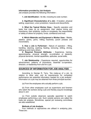 29
Information provided by Job Analysis
Job analysis provides the following information :
1. Job Identification : Its title, including its code number;
2. Significant Characteristics of a Job : It location, physical
setting, supervision, union jurisdiction, hazards and discomforts;
3. What the Typical Worker Does : Specific operation and
tasks that make up an assignment, their relative timing and
importance, their simplicity, routine or complexity, the responsibility
or safety of others for property, funds, confidence and trust;
4. Which Materials and Equipment a Worker Uses : Metals,
plastics, grains, yarns, milling machines, punch presses and
micrometers;
5. How a Job is Performed : Nature of operation - lifting,
handling, cleaning, washing, feeding, removing, drilling, driving,
setting-up and many others;
6. Required Personal Attributes : Experience, training,
apprenticeship, physical strength, co-ordination or dexterity,
physical demands, mental capabilities, aptitudes, social skills;
7. Job Relationship : Experience required, opportunities for
advancement, patterns of promotions, essential co-operation,
direction, or leadership from and for a job.
SOURCES OF INFORMATION FOR JOB ANALYSIS
According to George R. Terry, ―the make-up of a job, its
relation to other jobs, and its requirements for competent
performance are essential information needed for a job analysis‖.
Information on a job may be obtained from three principal sources :
(a) From the employees who actually perform a job;
(b) From other employees such as supervisors and foremen
who watch the workers doing a job and thereby acquire knowledge
about it; and
(c) From outside observers specially appointed to watch
employees performing a job. Such outside persons are called the
trade job analysts. Sometimes, special job reviewing committees
are also established.
Methods of Job Analysis
Four methods or approaches are utilised in analysing jobs.
These are :
 