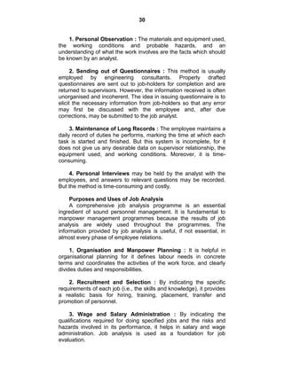30
1. Personal Observation : The materials and equipment used,
the working conditions and probable hazards, and an
understanding of what the work involves are the facts which should
be known by an analyst.
2. Sending out of Questionnaires : This method is usually
employed by engineering consultants. Properly drafted
questionnaires are sent out to job-holders for completion and are
returned to supervisors. However, the information received is often
unorganised and incoherent. The idea in issuing questionnaire is to
elicit the necessary information from job-holders so that any error
may first be discussed with the employee and, after due
corrections, may be submitted to the job analyst.
3. Maintenance of Long Records : The employee maintains a
daily record of duties he performs, marking the time at which each
task is started and finished. But this system is incomplete, for it
does not give us any desirable data on supervisor relationship, the
equipment used, and working conditions. Moreover, it is time-
consuming.
4. Personal Interviews may be held by the analyst with the
employees, and answers to relevant questions may be recorded.
But the method is time-consuming and costly.
Purposes and Uses of Job Analysis
A comprehensive job analysis programme is an essential
ingredient of sound personnel management. It is fundamental to
manpower management programmes because the results of job
analysis are widely used throughout the programmes. The
information provided by job analysis is useful, if not essential, in
almost every phase of employee relations.
1. Organisation and Manpower Planning : It is helpful in
organisational planning for it defines labour needs in concrete
terms and coordinates the activities of the work force, and clearly
divides duties and responsibilities.
2. Recruitment and Selection : By indicating the specific
requirements of each job (i.e., the skills and knowledge), it provides
a realistic basis for hiring, training, placement, transfer and
promotion of personnel.
3. Wage and Salary Administration : By indicating the
qualifications required for doing specified jobs and the risks and
hazards involved in its performance, it helps in salary and wage
administration. Job analysis is used as a foundation for job
evaluation.
 