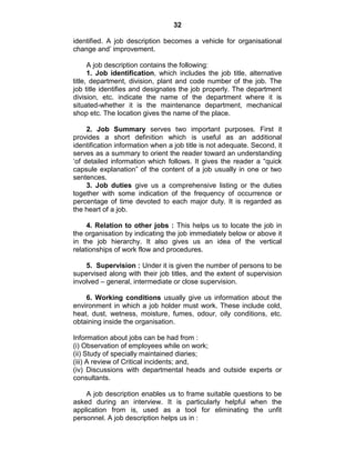 32
identified. A job description becomes a vehicle for organisational
change and‘ improvement.
A job description contains the following:
1. Job identification, which includes the job title, alternative
title, department, division, plant and code number of the job. The
job title identifies and designates the job properly. The department
division, etc. indicate the name of the department where it is
situated-whether it is the maintenance department, mechanical
shop etc. The location gives the name of the place.
2. Job Summary serves two important purposes. First it
provides a short definition which is useful as an additional
identification information when a job title is not adequate. Second, it
serves as a summary to orient the reader toward an understanding
‗of detailed information which follows. It gives the reader a ―quick
capsule explanation‖ of the content of a job usually in one or two
sentences.
3. Job duties give us a comprehensive listing or the duties
together with some indication of the frequency of occurrence or
percentage of time devoted to each major duty. It is regarded as
the heart of a job.
4. Relation to other jobs : This helps us to locate the job in
the organisation by indicating the job immediately below or above it
in the job hierarchy. It also gives us an idea of the vertical
relationships of work flow and procedures.
5. Supervision : Under it is given the number of persons to be
supervised along with their job titles, and the extent of supervision
involved – general, intermediate or close supervision.
6. Working conditions usually give us information about the
environment in which a job holder must work. These include cold,
heat, dust, wetness, moisture, fumes, odour, oily conditions, etc.
obtaining inside the organisation.
Information about jobs can be had from :
(i) Observation of employees while on work;
(ii) Study of specially maintained diaries;
(iii) A review of Critical incidents; and,
(iv) Discussions with departmental heads and outside experts or
consultants.
A job description enables us to frame suitable questions to be
asked during an interview. It is particularly helpful when the
application from is, used as a tool for eliminating the unfit
personnel. A job description helps us in :
 