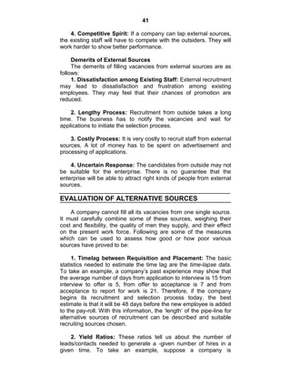41
4. Competitive Spirit: If a company can tap external sources,
the existing staff will have to compete with the outsiders. They will
work harder to show better performance.
Demerits of External Sources
The demerits of filling vacancies from external sources are as
follows:
1. Dissatisfaction among Existing Staff: External recruitment
may lead to dissatisfaction and frustration among existing
employees. They may feel that their chances of promotion are
reduced.
2. Lengthy Process: Recruitment from outside takes a long
time. The business has to notify the vacancies and wait for
applications to initiate the selection process.
3. Costly Process: It is very costly to recruit staff from external
sources. A lot of money has to be spent on advertisement and
processing of applications.
4. Uncertain Response: The candidates from outside may not
be suitable for the enterprise. There is no guarantee that the
enterprise will be able to attract right kinds of people from external
sources.
EVALUATION OF ALTERNATIVE SOURCES
A company cannot fill all its vacancies from one single source.
It must carefully combine some of these sources, weighing their
cost and flexibility, the quality of men they supply, and their effect
on the present work force. Following are some of the measures
which can be used to assess how good or how poor various
sources have proved to be:
1. Timelag between Requisition and Placement: The basic
statistics needed to estimate the time lag are the time-lapse data.
To take an example, a company‘s past experience may show that
the average number of days from application to interview is 15 from
interview to offer is 5, from offer to acceptance is 7 and from
acceptance to report for work is 21. Therefore, if the company
begins its recruitment and selection process today, the best
estimate is that it will be 48 days before the new employee is added
to the pay-roll. With this information, the ‗length‘ of the pipe-line for
alternative sources of recruitment can be described and suitable
recruiting sources chosen.
2. Yield Ratios: These ratios tell us about the number of
leads/contacts needed to generate a -given number of hires in a
given time. To take an example, suppose a company is
 