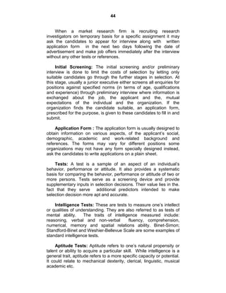 44
When a market research firm is recruiting research
investigators on temporary basis for a specific assignment it may
ask the candidates to appear for interview along with written
application form in the next two days following the date of
advertisement and make job offers immediately after the interview
without any other tests or references.
Initial Screening: The initial screening and/or preliminary
interview is done to limit the costs of selection by letting only
suitable candidates go through the further stages in selection. At
this stage, usually a junior executive either screens all enquiries for
positions against specified norms (in terms of age, qualifications
and experience) through preliminary interview where information is
exchanged about the job, the applicant and the, mutual
expectations of the individual and the organization. If the
organization finds the candidate suitable, an application form,
prescribed for the purpose, is given to these candidates to fill in and
submit.
Application Form : The application form is usually designed to
obtain information on various aspects, of the applicant‘s social,
demographic, academic and work-related background and
references. The forms may vary for different positions some
organizations may not have any form specially designed instead,
ask the candidates to write applications on a plain sheet.
Tests: A test is a sample of an aspect of an individual‘s
behavior, performance or attitude. It also provides a systematic
basis for comparing the behavior, performance or attitude of two or
more persons. Tests serve as a screening device and provide
supplementary inputs in selection decisions. Their value lies in the.
fact that they serve additional predictors intended to make
selection decision more apt and accurate.
Intelligence Tests: These are tests to measure one‘s intellect
or qualities of understanding. They are also referred to as tests of
mental ability. The traits of intelligence measured include:
reasoning, verbal and non-verbal fluency, comprehension,
numerical, memory and spatial relations ability. Binet-Simon;
Standford-Binet and Weshier-Bellevue Scale are some examples of
standard intelligence tests.
Aptitude Tests: Aptitude refers to one‘s natural propensity or
talent or ability to acquire a particular skill. While intelligence is a
general trait, aptitude refers to a more specific capacity or potential.
It could relate to mechanical dexterity, clerical, linguistic, musical
academic etc.
 