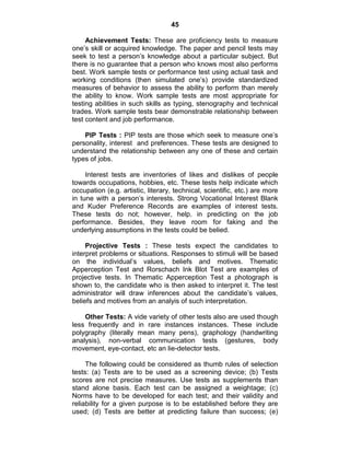 45
Achievement Tests: These are proficiency tests to measure
one‘s skill or acquired knowledge. The paper and pencil tests may
seek to test a person‘s knowledge about a particular subject. But
there is no guarantee that a person who knows most also performs
best. Work sample tests or performance test using actual task and
working conditions (then simulated one‘s) provide standardized
measures of behavior to assess the ability to perform than merely
the ability to know. Work sample tests are most appropriate for
testing abilities in such skills as typing, stenography and technical
trades. Work sample tests bear demonstrable relationship between
test content and job performance.
PIP Tests : PIP tests are those which seek to measure one‘s
personality, interest and preferences. These tests are designed to
understand the relationship between any one of these and certain
types of jobs.
Interest tests are inventories of likes and dislikes of people
towards occupations, hobbies, etc. These tests help indicate which
occupation (e.g. artistic, literary, technical, scientific, etc.) are more
in tune with a person‘s interests. Strong Vocational Interest Blank
and Kuder Preference Records are examples of interest tests.
These tests do not; however, help. in predicting on the job
performance. Besides, they leave room for faking and the
underlying assumptions in the tests could be belied.
Projective Tests : These tests expect the candidates to
interpret problems or situations. Responses to stimuli will be based
on the individual‘s values, beliefs and motives. Thematic
Apperception Test and Rorschach Ink Blot Test are examples of
projective tests. In Thematic Apperception Test a photograph is
shown to, the candidate who is then asked to interpret it. The test
administrator will draw inferences about the candidate‘s values,
beliefs and motives from an analyis of such interpretation.
Other Tests: A vide variety of other tests also are used though
less frequently and in rare instances instances. These include
polygraphy (literally mean many pens), graphology (handwriting
analysis), non-verbal communication tests (gestures, body
movement, eye-contact, etc an lie-detector tests.
The following could be considered as thumb rules of selection
tests: (a) Tests are to be used as a screening device; (b) Tests
scores are not precise measures. Use tests as supplements than
stand alone basis. Each test can be assigned a weightage; (c)
Norms have to be developed for each test; and their validity and
reliability for a given purpose is to be established before they are
used; (d) Tests are better at predicting failure than success; (e)
 