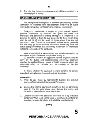 47
6. The interview (even stress interview) should be conducted in a
related physical setting.
BACKGROUND INVESTIGATION
The background investigation in selection process may include
verification of reference from past teachers, employers or public
men; pulic men; police verification; and, medical examination.
Background verification is sought to guard oneself against
possible falsification by applicant. But given the acute skill
shortages and competitive pirating strategies of employers it is
possible for some of them to give clean chit to those whom they
wish to get rid of and be unfair to those whom they are not
prepared to lose. There fore, employers in-private sector generally
find that they get more accurate information when they track the
actual past performance than when they merely ask for references
reflecting opinion about the candidate.
Medical and physical examinations are usually resorted to by
employers as part of the selection process mainly to :
(a) determine whether the applicant has the physical ability to
carry on the duties arid responsibilities effectively; ascertain
whether the applicant has a record of health problems, which can
potentially affect his behavior and performance on the job
adversely.
(b) know whether the applicant is more sensitive to certain
aspects of work-place environment such as chemicals.
Questions :
1. What do you mean by recruitment? Explain the external
sources of recruitment of Managerial Personnel.
2. Discuss the external sources of recruitment that are commonly
used by the big enterprises. Also discuss the merits and
demerits of external sources of recruitment.
3. Carefully describe the selection procedure in a big industrial
concern or What could be the basis of identifying the criteria for
selection How can its validity and reliability be established.

5
PERFORMANCE APPRAISAL
 