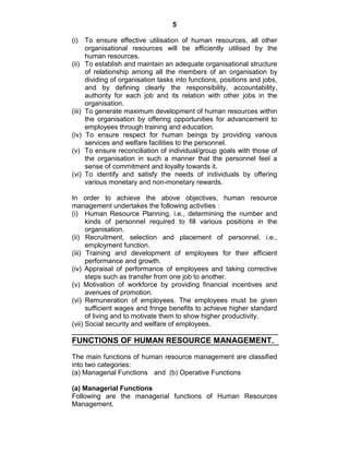 5
(i) To ensure effective utilisation of human resources, all other
organisational resources will be efficiently utilised by the
human resources.
(ii) To establish and maintain an adequate organisational structure
of relationship among all the members of an organisation by
dividing of organisation tasks into functions, positions and jobs,
and by defining clearly the responsibility, accountability,
authority for each job and its relation with other jobs in the
organisation.
(iii) To generate maximum development of human resources within
the organisation by offering opportunities for advancement to
employees through training and education.
(iv) To ensure respect for human beings by providing various
services and welfare facilities to the personnel.
(v) To ensure reconciliation of individual/group goals with those of
the organisation in such a manner that the personnel feel a
sense of commitment and loyalty towards it.
(vi) To identify and satisfy the needs of individuals by offering
various monetary and non-monetary rewards.
In order to achieve the above objectives, human resource
management undertakes the following activities :
(i) Human Resource Planning, i.e., determining the number and
kinds of personnel required to fill various positions in the
organisation.
(ii) Recruitment, selection and placement of personnel, i.e.,
employment function.
(iii) Training and development of employees for their efficient
performance and growth.
(iv) Appraisal of performance of employees and taking corrective
steps such as transfer from one job to another.
(v) Motivation of workforce by providing financial incentives and
avenues of promotion.
(vi) Remuneration of employees. The employees must be given
sufficient wages and fringe benefits to achieve higher standard
of living and to motivate them to show higher productivity.
(vii) Social security and welfare of employees.
FUNCTIONS OF HUMAN RESOURCE MANAGEMENT.
The main functions of human resource management are classified
into two categories:
(a) Managerial Functions and (b) Operative Functions
(a) Managerial Functions
Following are the managerial functions of Human Resources
Management.
 