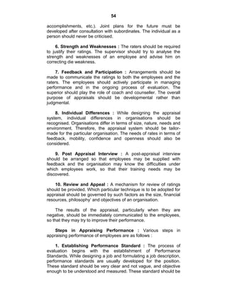 54
accomplishments, etc.). Joint plans for the future must be
developed after consultation with subordinates. The individual as a
person should never be criticised.
6. Strength and Weaknesses : The raters should be required
to justify their ratings. The supervisor should try to analyse the
strength and weaknesses of an employee and advise him on
correcting die weakness.
7. Feedback and Participation : Arrangements should be
made to communicate the ratings to both the employees and the
raters. The employees should actively participate in managing
performance and in the ongoing process of evaluation. The
superior should play the role of coach and counseller. The overall
purpose of appraisals should be developmental rather than
judgmental.
8. Individual Differences : While designing the appraisal
system, individual differences in organisations should be
recognised. Organisations differ in terms of size, nature, needs and
environment. Therefore, the appraisal system should be tailor-
made for the particular organisation. The needs of rates in terms of
feedback, mobility, confidence and openness should also be
considered.
9. Post Appraisal Interview : A post-appraisal interview
should be arranged so that employees may be supplied with
feedback and the organisation may know the difficulties under
which employees work, so that their training needs may be
discovered.
10. Review and Appeal : A mechanism for review of ratings
should be provided. Which particular technique is to be adopted for
appraisal should be governed by such factors as the size, financial
resources, philosophy‘ and objectives of an organisation.
The results of the appraisal, particularly when they are
negative, should be immediately communicated to the employees,
so that they may try to improve their performance.
Steps in Appraising Performance : Various steps in
appraising performance of employees are as follows :
1. Establishing Performance Standard : The process of
evaluation begins with the establishment of Performance
Standards. While designing a job and formulating a job description,
performance standards are usually developed for the position.
These standard should be very clear and not vague, and objective
enough to be understood and measured. These standard should be
 