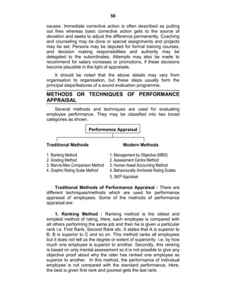 56
causes. Immediate corrective action is often described as putting
out fires whereas basic corrective action gets to the source of
deviation and seeks to adjust the difference permanently. Coaching
and counseling may be done or special assignments and projects
may be set. Persons may be deputed for formal training courses,
and decision making responsibilities and authority may be
delegated to the subordinates. Attempts may also be made to
recommend for salary increases or promotions, if these decisions
become plausible in the light of appraisals.
It should be noted that the above details may vary from
organisation to organisation, but these steps usually form the
principal steps/features of a sound evaluation programme.
METHODS OR TECHNIQUES OF PERFORMANCE
APPRAISAL
Several methods and techniques are used for evaluating
employee performance. They may be classified into two broad
categories as shown.
Performance Appraisal
Traditional Methods Modern Methods
1. Ranking Method 1. Management by Objective (MBO)
2. Grading Method 2. Assessment Centre Method
3. Man-to-Man Comparison Method 3. Human Asset Accounting Method
4. Graphic Rating Scale Method 4. Behaviourally Anchored Rating Scales
5. 360o Appraisal
Traditional Methods of Performance Appraisal : There are
different techniques/methods which are used for performance
appraisal of employees. Some of the methods of performance
appraisal are:
1. Ranking Method : Ranking method is the oldest and
simplest method of rating. Here, each employee is compared with
all others performing the same job and then he is given a particular
rank i.e. First Rank, Second Rank etc. It states that A is superior to
B. B is superior to C and so on. This method ranks all employees
but it does not tell us the degree or extent of superiority i.e. by how
much one employee is superior to another. Secondly, this ranking
is based on only mental assessment so it is not possible to give any
objective proof about why the rater has ranked one employee as
superior to another. In this method, the performance of individual
employee is not compared with the standard performance. Here,
the best is given first rank and poorest gets the last rank.
 