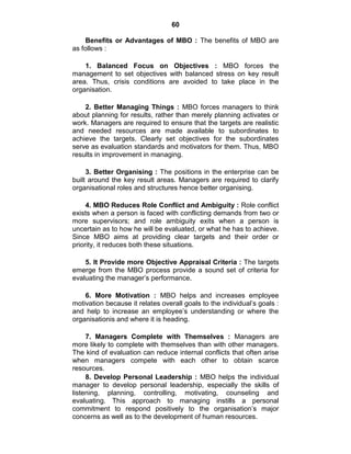 60
Benefits or Advantages of MBO : The benefits of MBO are
as follows :
1. Balanced Focus on Objectives : MBO forces the
management to set objectives with balanced stress on key result
area. Thus, crisis conditions are avoided to take place in the
organisation.
2. Better Managing Things : MBO forces managers to think
about planning for results, rather than merely planning activates or
work. Managers are required to ensure that the targets are realistic
and needed resources are made available to subordinates to
achieve the targets. Clearly set objectives for the subordinates
serve as evaluation standards and motivators for them. Thus, MBO
results in improvement in managing.
3. Better Organising : The positions in the enterprise can be
built around the key result areas. Managers are required to clarify
organisational roles and structures hence better organising.
4. MBO Reduces Role Conflict and Ambiguity : Role conflict
exists when a person is faced with conflicting demands from two or
more supervisors; and role ambiguity exits when a person is
uncertain as to how he will be evaluated, or what he has to achieve.
Since MBO aims at providing clear targets and their order or
priority, it reduces both these situations.
5. It Provide more Objective Appraisal Criteria : The targets
emerge from the MBO process provide a sound set of criteria for
evaluating the manager‘s performance.
6. More Motivation : MBO helps and increases employee
motivation because it relates overall goals to the individual‘s goals :
and help to increase an employee‘s understanding or where the
organisationis and where it is heading.
7. Managers Complete with Themselves : Managers are
more likely to complete with themselves than with other managers.
The kind of evaluation can reduce internal conflicts that often arise
when managers compete with each other to obtain scarce
resources.
8. Develop Personal Leadership : MBO helps the individual
manager to develop personal leadership, especially the skills of
listening, planning, controlling, motivating, counseling and
evaluating. This approach to managing instills a personal
commitment to respond positively to the organisation‘s major
concerns as well as to the development of human resources.
 