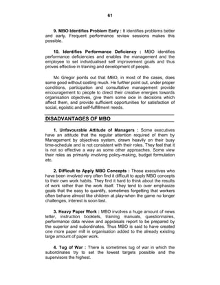 61
9. MBO Identifies Problem Early : It identifies problems better
and early. Frequent performance review sessions makes this
possible.
10. Identifies Performance Deficiency : MBO identifies
performance deficiencies and enables the management and the
employee to set individualised self improvement goals and thus
proves effective in training and development of people.
Mc Gregor points out that MBO, in most of the cases, does
some good without costing much. He further point out, under proper
conditions, participation and consultative management provide
encouragement to people to direct their creative energies towards
organisation objectives, give them some oice in decisions which
affect them, and provide sufficient opportunities for satisfaction of
social, egoistic and self-fulfillment needs.
DISADVANTAGES OF MBO
1. Unfavourable Attitude of Managers : Some executives
have an attitude that the regular attention required of them by
Management by objectives system, drawn heavily on their busy
time-schedule and is not consistent with their roles. They feel that it
is not so effective a way as some other approaches. Some view
their roles as primarily involving policy-making, budget formulation
etc.
2. Difficult to Apply MBO Concepts : Those executives who
have been involved very often find it difficult to apply MBO concepts
to their own work habits. They find it hard to think about the results
of work rather than the work itself. They tend to over emphasize
goals that the easy to quantify, sometimes forgetting that workers
often behave almost like children at play-when the game no longer
challenges, interest is soon last.
3. Heavy Paper Work : MBO involves a huge amount of news
letter, instruction booklets, training manuals, questionnaires,
performance data review and appraisals report to be prepared by
the superior and subordinates. Thus MBO is said to have created
one more paper mill in organisation added to the already existing
large amount of paper work.
4. Tug of War : There is sometimes tug of war in which the
subordinates try to set the lowest targets possible and the
supervisors the highest.
 