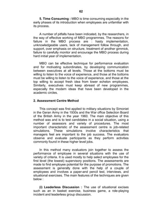 62
5. Time Consuming : MBO is time consuming especially in the
early phases of its introduction when employees are unfamiliar with
its process.
A number of pitfalls have been indicated, by the researchers, in
the way of effective working of MBO programmes. The reasons for
failure in the MBO process are : hasty implementation,
unknowledgeable users, lack of management follow through, and
support, over emphasis on structure, treatment of another gimmick,
failure to carefully monitor and encourage the MBO process during
hard initial year of implementation.
MBO can be effective technique for performance evaluation
and for motivating subordinates, by developing communication
between executives at all levels. Those at the bottoms must be
willing to listen to the voice of experience, and those at the bottoms
must be willing to listen to the voice of experience, and those at the
top willing to accept fresh idea from lower echelon employees.
Similarly, executives must keep abreast of new programmes,
especially the modern ideas that have been developed in the
academic circles.
2. Assessment Centre Method
This concept was first applied to military situations by Simoniet
in the Geran Army in the 1930s and the War office Selection Board
of the British Army in the year 1960. The main objective of this
method was and is to test candidates in a social situation, using a
number of assessors and variety of procedures. The most
important characteristic of the assessment centre is job-related
simulations. These simulations involve characteristics that
managers feel are important to the job success. The evaluators
observe and evaluate participants as they perform activities
commonly found in these higher level jobs.
In this method many evaluators join together to assess the
performance of employee in several situations with the use of
variety of criteria. It is used mostly to help select employees for the
first level (the lowest) supervisory positions. The assessments are
made to find employee potential for the purpose of promotions. The
assessment is generally done with the help of a couple of
employees and involves a paper-and pencil test, interviews, and
situational exercises. The main features of the techniques are given
below :
(i) Leaderless Discussion : The use of situational excises
such as an in basket exercise, business game, a role-playing
incident and leaderless group discussion.
 