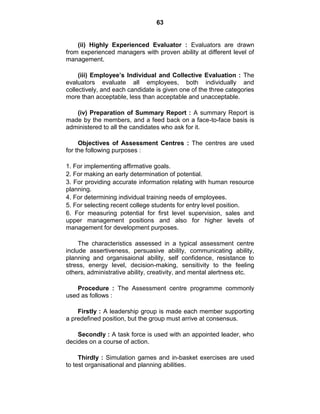 63
(ii) Highly Experienced Evaluator : Evaluators are drawn
from experienced managers with proven ability at different level of
management.
(iii) Employee’s Individual and Collective Evaluation : The
evaluators evaluate all employees, both individually and
collectively, and each candidate is given one of the three categories
more than acceptable, less than acceptable and unacceptable.
(iv) Preparation of Summary Report : A summary Report is
made by the members, and a feed back on a face-to-face basis is
administered to all the candidates who ask for it.
Objectives of Assessment Centres : The centres are used
for the following purposes :
1. For implementing affirmative goals.
2. For making an early determination of potential.
3. For providing accurate information relating with human resource
planning.
4. For determining individual training needs of employees.
5. For selecting recent college students for entry level position.
6. For measuring potential for first level supervision, sales and
upper management positions and also for higher levels of
management for development purposes.
The characteristics assessed in a typical assessment centre
include assertiveness, persuasive ability, communicating ability,
planning and organisaional ability, self confidence, resistance to
stress, energy level, decision-making, sensitivity to the feeling
others, administrative ability, creativity, and mental alertness etc.
Procedure : The Assessment centre programme commonly
used as follows :
Firstly : A leadership group is made each member supporting
a predefined position, but the group must arrive at consensus.
Secondly : A task force is used with an appointed leader, who
decides on a course of action.
Thirdly : Simulation games and in-basket exercises are used
to test organisational and planning abilities.
 