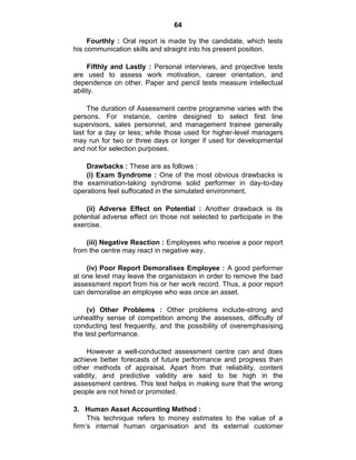 64
Fourthly : Oral report is made by the candidate, which tests
his communication skills and straight into his present position.
Fifthly and Lastly : Personal interviews, and projective tests
are used to assess work motivation, career orientation, and
dependence on other. Paper and pencil tests measure intellectual
ability.
The duration of Assessment centre programme varies with the
persons. For instance, centre designed to select first line
supervisors, sales personnel, and management trainee generally
last for a day or less; while those used for higher-level managers
may run for two or three days or longer if used for developmental
and not for selection purposes.
Drawbacks : These are as follows :
(i) Exam Syndrome : One of the most obvious drawbacks is
the examination-taking syndrome solid performer in day-to-day
operations feel suffocated in the simulated environment.
(ii) Adverse Effect on Potential : Another drawback is its
potential adverse effect on those not selected to participate in the
exercise.
(iii) Negative Reaction : Employees who receive a poor report
from the centre may react in negative way.
(iv) Poor Report Demoralises Employee : A good performer
at one level may leave the organistaion in order to remove the bad
assessment report from his or her work record. Thus, a poor report
can demoralise an employee who was once an asset.
(v) Other Problems : Other problems include-strong and
unhealthy sense of competition among the assesses, difficulty of
conducting test frequently, and the possibility of overemphasising
the test performance.
However a well-conducted assessment centre can and does
achieve better forecasts of future performance and progress than
other methods of appraisal. Apart from that reliability, content
validity, and predictive validity are said to be high in the
assessment centres. This test helps in making sure that the wrong
people are not hired or promoted.
3. Human Asset Accounting Method :
This technique refers to money estimates to the value of a
firm‘s internal human organisation and its external customer
 