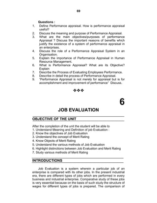 69
Questions :
1. Define Performance appraisal. How is performance appraisal
useful?
2. Discuss the meaning and purpose of Performance Appraisal.
3. What are the main objectives/purposes of performance
Appraisal ? Discuss the important reasons of benefits which
justify the existence of a system of performance appraisal in
an enterprises.
4. Discuss the role of a Performance Appraisal System in an
Organisation.
5. Explain the importance of Performance Appraisal in Human
Resource Management.
6. What is Performance Appraisal? What are its Objective?
Explain
7. Describe the Process of Evaluating Employees Performance.
8. Describe in detail the process of Performance Appraisal.
9. ―Performance Appraisal is not merely for appraisal but is for
accomplishment and improvement of performance‖ Discuss.

6
JOB EVALUATION
OBJECTIVE OF THE UNIT
After the completion of the unit the student will be able to
1. Understand Meaning and Definition of job Evaluation :
2. Know the objectives of Job Evaluation
3. Understand the concept of Merit Rating
4. Know Objects of Merit Rating
5. Understand the various methods of Job Evaluation
6. Highlight distinctions between Job Evaluation and Merit Rating
7. Study various methods of Merit Rating
INTRODUCTIONS
Job Evaluation is a system wherein a particular job of an
enterprise is compared with its other jobs. In the present industrial
era, there are different types of jobs which are performed in every
business and industrial enterprise. Comparative study of these jobs
is very essential because on the basis of such study the structure of
wages for different types of jobs is prepared. The comparison of
 