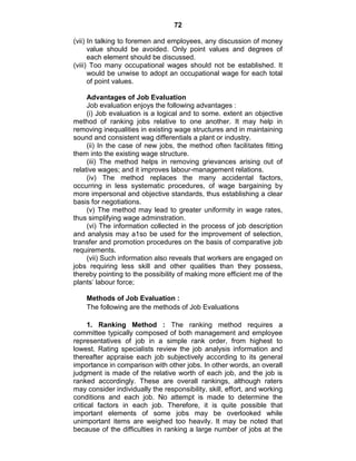 72
(vii) In talking to foremen and employees, any discussion of money
value should be avoided. Only point values and degrees of
each element should be discussed.
(viii) Too many occupational wages should not be established. It
would be unwise to adopt an occupational wage for each total
of point values.
Advantages of Job Evaluation
Job evaluation enjoys the following advantages :
(i) Job evaluation is a logical and to some. extent an objective
method of ranking jobs relative to one another. It may help in
removing inequalities in existing wage structures and in maintaining
sound and consistent wag differentials a plant or industry.
(ii) In the case of new jobs, the method often facilitates fitting
them into the existing wage structure.
(iii) The method helps in removing grievances arising out of
relative wages; and it improves labour-management relations.
(iv) The method replaces the many accidental factors,
occurring in less systematic procedures, of wage bargaining by
more impersonal and objective standards, thus establishing a clear
basis for negotiations.
(v) The method may lead to greater uniformity in wage rates,
thus simplifying wage adminstration.
(vi) The information collected in the process of job description
and analysis may a1so be used for the improvement of selection,
transfer and promotion procedures on the basis of comparative job
requirements.
(vii) Such information also reveals that workers are engaged on
jobs requiring less skill and other qualities than they possess,
thereby pointing to the possibility of making more efficient me of the
plants‘ labour force;
Methods of Job Evaluation :
The following are the methods of Job Evaluations
1. Ranking Method : The ranking method requires a
committee typically composed of both management and employee
representatives of job in a simple rank order, from highest to
lowest. Rating specialists review the job analysis information and
thereafter appraise each job subjectively according to its general
importance in comparison with other jobs. In other words, an overall
judgment is made of the relative worth of each job, and the job is
ranked accordingly. These are overall rankings, although raters
may consider individually the responsibility, skill, effort, and working
conditions and each job. No attempt is made to determine the
critical factors in each job. Therefore, it is quite possible that
important elements of some jobs may be overlooked while
unimportant items are weighed too heavily. It may be noted that
because of the difficulties in ranking a large number of jobs at the
 