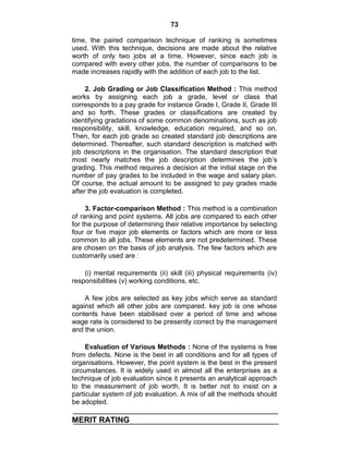 73
time, the paired comparison technique of ranking is sometimes
used. With this technique, decisions are made about the relative
worth of only two jobs at a time. However, since each job is
compared with every other jobs, the number of comparisons to be
made increases rapidly with the addition of each job to the list.
2. Job Grading or Job Classification Method : This method
works by assigning each job a grade, level or class that
corresponds to a pay grade for instance Grade I, Grade II, Grade III
and so forth. These grades or classifications are created by
identifying gradations of some common denominations, such as job
responsibility, skill, knowledge, education required, and so on.
Then, for each job grade so created standard job descriptions are
determined. Thereafter, such standard description is matched with
job descriptions in the organisation. The standard description that
most nearly matches the job description determines the job‘s
grading. This method requires a decision at the initial stage on the
number of pay grades to be included in the wage and salary plan.
Of course, the actual amount to be assigned to pay grades made
after the job evaluation is completed.
3. Factor-comparison Method : This method is a combination
of ranking and point systems. All jobs are compared to each other
for the purpose of determining their relative importance by selecting
four or five major job elements or factors which are more or less
common to all jobs. These elements are not predetermined. These
are chosen on the basis of job analysis. The few factors which are
customarily used are :
(i) mental requirements (ii) skill (iii) physical requirements (iv)
responsibilities (v) working conditions, etc.
A few jobs are selected as key jobs which serve as standard
against which all other jobs are compared. key job is one whose
contents have been stabilised over a period of time and whose
wage rate is considered to be presently correct by the management
and the union.
Evaluation of Various Methods : None of the systems is free
from defects. None is the best in all conditions and for all types of
organisations. However, the point system is the best in the present
circumstances. It is widely used in almost all the enterprises as a
technique of job evaluation since it presents an analytical approach
to the measurement of job worth. It is better not to insist on a
particular system of job evaluation. A mix of all the methods should
be adopted.
MERIT RATING
 