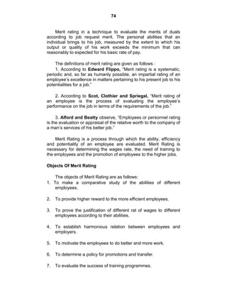 74
Merit rating in a technique to evaluate the merits of duals
according to job request merit. The personal abilities that an
individual brings to his job, measured by the extent to which his
output or quality of his work exceeds the minimum that can
reasonably to expected for his basic rate of pay.
The definitions of merit rating are given as follows :
1. According to Edward Flippo, ―Merit rating is a systematic,
periodic and, so far as humanly possible, an impartial rating of an
employee‘s excellence in matters pertaining to his present job to his
potentialities for a job.‖
2. According to Scot, Clothier and Spriegal, ―Merit rating of
an employee is the process of evaluating the employee‘s
performance on the job in terms of the requirements of the job.‖
3. Alford and Beatty observe, ―Employees or personnel rating
is the evaluation or appraisal of the relative worth to the company of
a man‘s services of his better job.‖
Merit Rating is a process through which the ability, efficiency
and potentiality of an employee are evaluated. Merit Rating is
necessary for determining the wages rate, the need of training to
the employees and the promotion of employees to the higher jobs.
Objects Of Merit Rating
The objects of Merit Rating are as follows:
1. To make a comparative study of the abilities of different
employees.
2. To provide higher reward to the more efficient employees.
3. To prove the justification of different rat of wages to different
employees according to their abilities.
4. To establish harmonious relation between employees and
employers.
5. To motivate the employees to do better and more work.
6. To determine a policy for promotions and transfer.
7. To evaluate the success of training programmes.
 