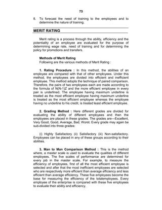 75
8. To forecast the need of training to the employees and to
determine the nature of training.
MERIT RATING
Merit rating is a process through the ability, efficiency and the
potentiality of an employee are evaluated for the purpose of
determining wage rate, need of training and for determining the
policy for promotions and transfers.
Methods of Merit Rating
Following are the various methods of Merit Rating :
1. Rating Procedure : In this method, the abilities of an
employee are compared with that of other employees. Under this
method, the employees are divided into efficient and inefficient
employee. This method adopts the technique of paired comparison.
Therefore, the pairs of two employees each are made according to
the formula of N(N-1)Z and the more efficient employee in every
pair is underlined. The employee having maximum underline is
treated as the most efficient employee having maximum underline
is treated as the most efficient employee whereas the employee
having no underline to his credit, is treated least efficient employee.
2. Grading Method : Here different grades are divided for
evaluating the ability of different employees and then the
employees are placed in these grades. The grades are—Excellent,
Very Good, Good, Average, Bad, Worst. Every grade may again be
sub-divided into three grades:
(i) Highly Satisfactory (ii) Satisfactory (iii) Non-satisfactory.
Employees can be placed in any of these groups according to their
abilities.
3. Man to Man Comparison Method : This is the method
where, a master scale is used to evaluate the qualities of different
employees. The five scales of performance are determined for
every job in the master scale. For example, to measure the
efficiency of employees, first of all the most efficient employee is
selected and after that the most inefficient employees are selected
who are respectively more efficient than average efficiency and less
efficient than average efficiency. These five employees become the
base for measuring the efficiency of the totalemployees. Every
employee of the enterprise is compared with these five employees
to evaluate their ability and efficiency.
 