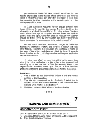 78
(ii) Substantial differences exist between job factors and the
factors emphasised in the market. These differences are wider in
cases in which the average pay offered by a company is lower than
that prevalent in other companies in the same industry or in the
same geographical area.
(iii) A job evaluation frequently favours groups different from
those which are favoured by the market. This is evident from the
observations whole of Kerr and Fisher. According to them, ―the jobs
which tend to rate high as compared with the market are those of
janitor, nurse and typist, while craft rates are relatively low. Weaker
groups are better served by an evaluation plan than by the market;
the former places the emphasis not on force but on enquiry.‖
(iv) Job factors fluctuate‘ because of changes in production
technology, information system, and division of labour and such
other factors. Therefore, the evaluation of a job today is made on
the basis of job factors, and does not reflect the time job value in
future. In other words, continuing attention and frequent evaluation
of a job are essential.
(v) Higher rates of pay for some jobs at the earlier stages than
other jobs or the evaluation of a job higher in the organisational
hierarchy at a lower rate than another job relatively lower in the
organisational hierarchy often give rise to human relations
problems and lead to grievances among those holding these jobs.
Questions :
1. What is meant by Job Evaluation? Explain in brief the various
methods of Job Evaluation.
2. What do you understand by Job Evaluation? What are its
objects? Discuss the various methods of Job Evaluation. Also
evaluate which method is the best one?
3. Distinguish between Job Evaluation and Merit Rating

7
TRAINING AND DEVELOPMENT
OBJECTIVE OF THE UNIT
After the completion of the unit the student will be able to
1. Understand Meaning and nature of Training and Development
2. Know the objectives of Training
 