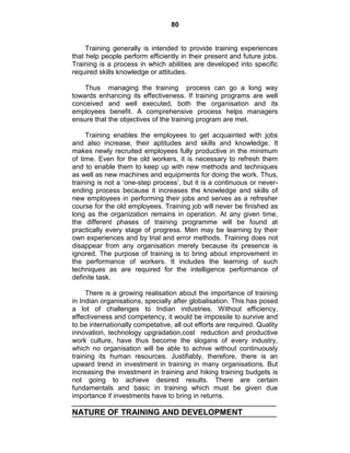 80
Training generally is intended to provide training experiences
that help people perform efficiently in their present and future jobs.
Training is a process in which abilities are developed into specific
required skills knowledge or attitudes.
Thus managing the training process can go a long way
towards enhancing its effectiveness. If training programs are well
conceived and well executed, both the organisation and its
employees benefit. A comprehensive process helps managers
ensure that the objectives of the training program are met.
Training enables the employees to get acquainted with jobs
and also increase, their aptitudes and skills and knowledge. It
makes newly recruited employees fully productive in the minimum
of time. Even for the old workers, it is necessary to refresh them
and to enable them to keep up with new methods and techniques
as well as new machines and equipments for doing the work. Thus,
training is not a ‗one-step process‘, but it is a continuous or never-
ending process because it increases the knowledge and skills of
new employees in performing their jobs and serves as a refresher
course for the old employees. Training job will never be finished as
long as the organization remains in operation. At any given time,
the different phases of training programme will be found at
practically every stage of progress. Men may be learning by their
own experiences and by trial and error methods. Training does not
disappear from any organisation merely because its presence is
ignored. The purpose of training is to bring about improvement in
the performance of workers. It includes the learning of such
techniques as are required for the intelligence performance of
definite task.
There is a growing realisation about the importance of training
in Indian organisations, specially after globalisation. This has posed
a lot of challenges to Indian industries. Without efficiency,
effectiveness and competency, it would be impossile to survive and
to be internationally competative, all out efforts are required. Quality
innovation, technology upgradation,cost reduction and productive
work culture, have thus become the slogans of every industry,
which no organisation will be able to achive without continuously
training its human resources. Justifiably, therefore, there is an
upward trend in investment in training in many organisations. But
increasing the investment in training and hiking training budgets is
not going to achieve desired results. There are certain
fundamentals and basic in training which must be given due
importance if investments have to bring in returns.
NATURE OF TRAINING AND DEVELOPMENT
 