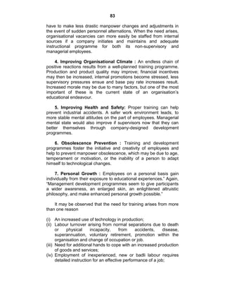 83
have to make less drastic manpower changes and adjustments in
the event of sudden personnel alternations. When the need arises,
organisational vacancies can more easily be staffed from internal
sources if a company initiates and maintains and adequate
instructional programme for both its non-supervisory and
managerial employees.
4. Improving Organisational Climate : An endless chain of
positive reactions results from a well-planned training programme.
Production and product quality may improve; financial incentives
may then be increased, internal promotions become stressed, less
supervisory pressures ensue and base pay rate increases result.
Increased morale may be due to many factors, but one of the most
important of these is the current state of an organisation‘s
educational endeavour.
5. Improving Health and Safety: Proper training can help
prevent industrial accidents. A safer work environment leads, to
more stable mental attitudes on the part of employees. Managerial
mental state would also improve if supervisors now that they can
better themselves through company-designed development
programmes.
6. Obsolescence Prevention : Training and development
programmes foster the initiative and creativity of employees and
help to prevent manpower obsolescence, which may be due to age,
temperament or motivation, or the inability of a person to adapt
himself to technological changes.
7. Personal Growth : Employees on a personal basis gain
individually from their exposure to educational experiences.‖ Again,
―Management development programmes seem to give participants
a wider awareness, an enlarged skin, an enlightened altruistic
philosophy, and make enhanced personal growth possible.‖
It may be observed that the need for training arises from more
than one reason
(i) An increased use of technology in production;
(ii) Labour turnover arising from normal separations due to death
or physical incapacity, from accidents, disease,
superannuation, voluntary retirement, promotion within the
organisation and change of occupation or job.
(iii) Need for additional hands to cope with an increased production
of goods and services;
(iv) Employment of inexperienced, new or badli labour requires
detailed instruction for an effective performance of a job;
 