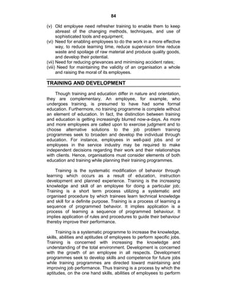 84
(v) Old employee need refresher training to enable them to keep
abreast of the changing methods, techniques, and use of
sophisticated tools and equipment;
(vi) Need for enabling employees to do the work in a more effective
way, to reduce learning time, reduce supervision time reduce
waste and spoilage of raw material and produce quality goods,
and develop their potential.
(vii) Need for reducing grievances and minimising accident rates;
(viii) Need for maintaining the validity of an organisation a whole
and raising the moral of its employees.
TRAINING AND DEVELOPMENT
Though training and education differ in nature and orientation,
they are complementary. An employee, for example, who
undergoes training, is presumed to have had some formal
education. Furthermore, no training programme is complete without
an element of education. In fact, the distinction between training
and education is getting increasingly blurred now-a-days. As more
and more employees are called upon to exercise judgment and to
choose alternative solutions to the job problem training
programmes seek to broaden and develop the individual through
education. For instance, employees in well-paid jobs and or
employees in the service industry may be required to make
independent decisions regarding their work and their relationships
with clients. Hence, organisations must consider elements of both
education and training while planning their training programmes.
Training is the systematic modification of behavior through
learning which occurs as a result of education, instruction
development and planned experience. Training is the increasing
knowledge and skill of an employee for doing a particular job;
Training is a short term process utilizing a systematic and
organised procedure by which trainees learn technical knowledge
and skill for a definite purpose. Training is a process of learning a
sequence of programmed behavior. It implies application is a
process of learning a sequence of programmed behaviour. It
implies application of rules and procedures to guide their behaviour
thereby improve their performance.
Training is a systematic programme to increase the knowledge,
skills, abilities and aptitudes of employees to perform specific jobs.
Training is concerned with increasing the knowledge and
understanding of the total environment. Development is concerned
with the growth of an employee in all respects. Development
programmes seek to develop skills and competence for future jobs
while training programmes are directed toward maintaining and
improving job performance. Thus training is a process by which the
aptitudes, on the one hand skills, abilities of employees to perform
 