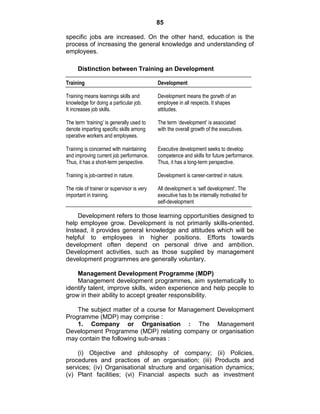 85
specific jobs are increased. On the other hand, education is the
process of increasing the general knowledge and understanding of
employees.
Distinction between Training an Development
Training Development
Training means learnings skills and Development means the gorwth of an
knowledge for doing a particular job. employee in all respects. It shapes
It increases job skills. attitudes.
The term ‘training’ is generally used to The term ‘development’ is associated
denote imparting specific skills among with the overall growth of the executives.
operative workers and employees.
Training is concerned with maintaining Executive development seeks to develop
and improving current job performance. competence and skills for future performance.
Thus, it has a short-term perspective. Thus, it has a long-term perspective.
Training is job-centred in nature. Development is career-centred in nature.
The role of trainer or supervisor is very All development is ‘self development’. The
important in training. executive has to be internally motivated for
self-development
Development refers to those learning opportunities designed to
help employee grow. Development is not primarily skills-oriented.
Instead, it provides general knowledge and attitudes which will be
helpful to employees in higher positions. Efforts towards
development often depend on personal drive and ambition.
Development activities, such as those supplied by management
development programmes are generally voluntary.
Management Development Programme (MDP)
Management development programmes, aim systematically to
identify talent, improve skills, widen experience and help people to
grow in their ability to accept greater responsibility.
The subject matter of a course for Management Development
Programme (MDP) may comprise :
1. Company or Organisation : The Management
Development Programme (MDP) relating company or organisation
may contain the following sub-areas :
(i) Objective and philosophy of company; (ii) Policies,
procedures and practices of an organisation; (iii) Products and
services; (iv) Organisational structure and organisation dynamics;
(v) Plant facilities; (vi) Financial aspects such as investment
 
