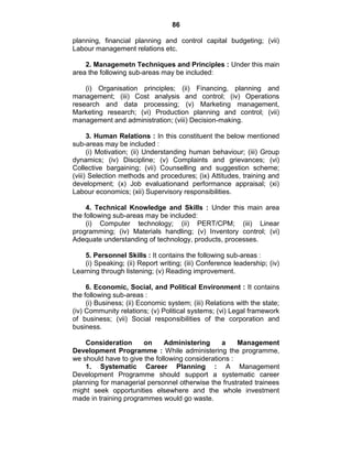 86
planning, financial planning and control capital budgeting; (vii)
Labour management relations etc.
2. Managemetn Techniques and Principles : Under this main
area the following sub-areas may be included:
(i) Organisation principles; (ii) Financing, planning and
management; (iii) Cost analysis and control; (iv) Operations
research and data processing; (v) Marketing management,
Marketing research; (vi) Production planning and control; (vii)
management and administration; (viii) Decision-making.
3. Human Relations : In this constituent the below mentioned
sub-areas may be included :
(i) Motivation; (ii) Understanding human behaviour; (iii) Group
dynamics; (iv) Discipline; (v) Complaints and grievances; (vi)
Collective bargaining; (vii) Counselling and suggestion scheme;
(viii) Selection methods and procedures; (ix) Attitudes, training and
development; (x) Job evaluationand performance appraisal; (xi)
Labour economics; (xii) Supervisory responsibilities.
4. Technical Knowledge and Skills : Under this main area
the following sub-areas may be included:
(i) Computer technology; (ii) PERT/CPM; (iii) Linear
programming; (iv) Materials handling; (v) Inventory control; (vi)
Adequate understanding of technology, products, processes.
5. Personnel Skills : It contains the following sub-areas :
(i) Speaking; (ii) Report writing; (iii) Conference leadership; (iv)
Learning through listening; (v) Reading improvement.
6. Economic, Social, and Political Environment : It contains
the following sub-areas :
(i) Business; (ii) Economic system; (iii) Relations with the state;
(iv) Community relations; (v) Political systems; (vi) Legal framework
of business; (vii) Social responsibilities of the corporation and
business.
Consideration on Administering a Management
Development Programme : While administering the programme,
we should have to give the following considerations :
1. Systematic Career Planning : A Management
Development Programme should support a systematic career
planning for managerial personnel otherwise the frustrated trainees
might seek opportunities elsewhere and the whole investment
made in training programmes would go waste.
 